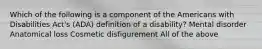 Which of the following is a component of the Americans with Disabilities Act's (ADA) definition of a disability? Mental disorder Anatomical loss Cosmetic disfigurement All of the above