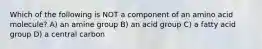 Which of the following is NOT a component of an amino acid molecule? A) an amine group B) an acid group C) a fatty acid group D) a central carbon