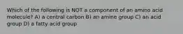 Which of the following is NOT a component of an amino acid molecule? A) a central carbon B) an amine group C) an acid group D) a fatty acid group