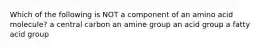 Which of the following is NOT a component of an amino acid molecule? a central carbon an amine group an acid group a fatty acid group