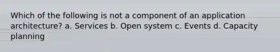 Which of the following is not a component of an application architecture? a. Services b. Open system c. Events d. Capacity planning