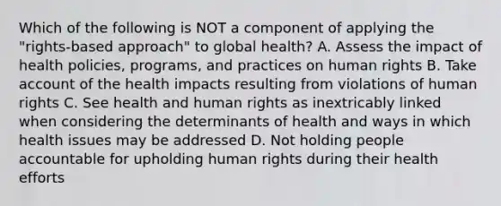 Which of the following is NOT a component of applying the "rights-based approach" to global health? A. Assess the impact of health policies, programs, and practices on human rights B. Take account of the health impacts resulting from violations of human rights C. See health and human rights as inextricably linked when considering the determinants of health and ways in which health issues may be addressed D. Not holding people accountable for upholding human rights during their health efforts