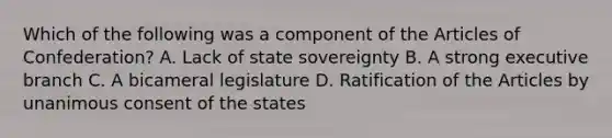 Which of the following was a component of the Articles of Confederation? A. Lack of state sovereignty B. A strong executive branch C. A bicameral legislature D. Ratification of the Articles by unanimous consent of the states