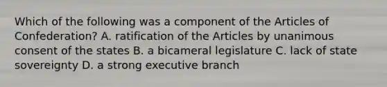 Which of the following was a component of <a href='https://www.questionai.com/knowledge/k5NDraRCFC-the-articles-of-confederation' class='anchor-knowledge'>the articles of confederation</a>? A. ratification of the Articles by unanimous consent of the states B. a bicameral legislature C. lack of state sovereignty D. a strong executive branch