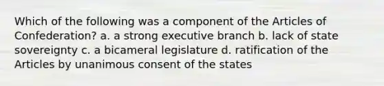 Which of the following was a component of the Articles of Confederation? a. a strong executive branch b. lack of state sovereignty c. a bicameral legislature d. ratification of the Articles by unanimous consent of the states