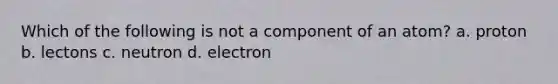 Which of the following is not a component of an atom? a. proton b. lectons c. neutron d. electron