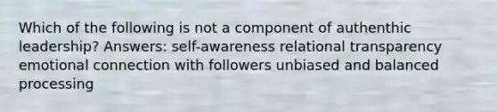 Which of the following is not a component of authenthic leadership? Answers: self-awareness relational transparency emotional connection with followers unbiased and balanced processing