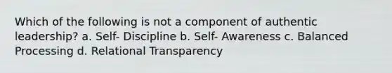 Which of the following is not a component of authentic leadership? a. Self- Discipline b. Self- Awareness c. Balanced Processing d. Relational Transparency