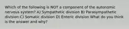 Which of the following is NOT a component of the autonomic nervous system? A) Sympathetic division B) Parasympathetic division C) Somatic division D) Enteric division What do you think is the answer and why?