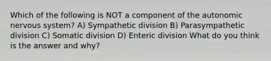 Which of the following is NOT a component of the autonomic nervous system? A) Sympathetic division B) Parasympathetic division C) Somatic division D) Enteric division What do you think is the answer and why?