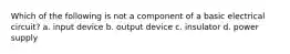 Which of the following is not a component of a basic electrical circuit? a. input device b. output device c. insulator d. power supply