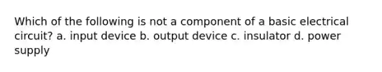 Which of the following is not a component of a basic electrical circuit? a. input device b. output device c. insulator d. power supply