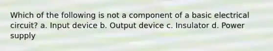 Which of the following is not a component of a basic electrical circuit? a. Input device b. Output device c. Insulator d. Power supply