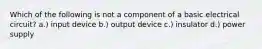 Which of the following is not a component of a basic electrical circuit? a.) input device b.) output device c.) insulator d.) power supply