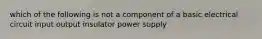 which of the following is not a component of a basic electrical circuit input output insulator power supply