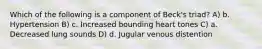 Which of the following is a component of Beck's triad? A) b. Hypertension B) c. Increased bounding heart tones C) a. Decreased lung sounds D) d. Jugular venous distention