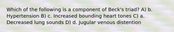 Which of the following is a component of Beck's triad? A) b. Hypertension B) c. Increased bounding heart tones C) a. Decreased lung sounds D) d. Jugular venous distention