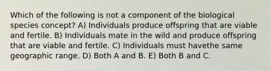 Which of the following is not a component of the biological species concept? A) Individuals produce offspring that are viable and fertile. B) Individuals mate in the wild and produce offspring that are viable and fertile. C) Individuals must havethe same geographic range. D) Both A and B. E) Both B and C.