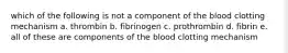 which of the following is not a component of the blood clotting mechanism a. thrombin b. fibrinogen c. prothrombin d. fibrin e. all of these are components of the blood clotting mechanism