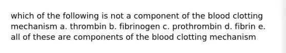 which of the following is not a component of the blood clotting mechanism a. thrombin b. fibrinogen c. prothrombin d. fibrin e. all of these are components of the blood clotting mechanism