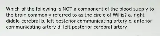 Which of the following is NOT a component of the blood supply to the brain commonly referred to as the circle of Willis? a. right diddle cerebral b. left posterior communicating artery c. anterior communicating artery d. left posterior cerebral artery