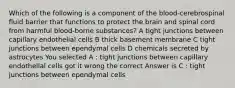 Which of the following is a component of the blood-cerebrospinal fluid barrier that functions to protect the brain and spinal cord from harmful blood-borne substances? A tight junctions between capillary endothelial cells B thick basement membrane C tight junctions between ependymal cells D chemicals secreted by astrocytes You selected A : tight junctions between capillary endothelial cells got it wrong the correct Answer is C : tight junctions between ependymal cells