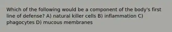 Which of the following would be a component of the body's first line of defense? A) natural killer cells B) inflammation C) phagocytes D) mucous membranes