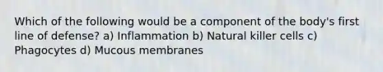 Which of the following would be a component of the body's first line of defense? a) Inflammation b) Natural killer cells c) Phagocytes d) Mucous membranes