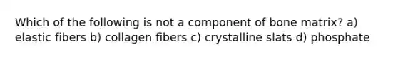 Which of the following is not a component of bone matrix? a) elastic fibers b) collagen fibers c) crystalline slats d) phosphate