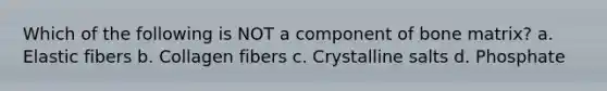Which of the following is NOT a component of bone matrix? a. Elastic fibers b. Collagen fibers c. Crystalline salts d. Phosphate