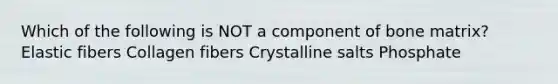 Which of the following is NOT a component of bone matrix? Elastic fibers Collagen fibers Crystalline salts Phosphate