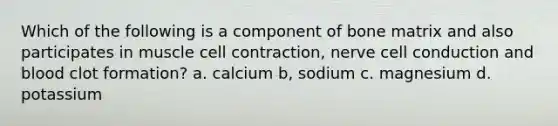 Which of the following is a component of bone matrix and also participates in muscle cell contraction, nerve cell conduction and blood clot formation? a. calcium b, sodium c. magnesium d. potassium