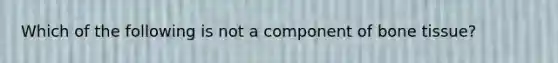 Which of the following is not a component of bone tissue?