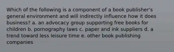 Which of the following is a component of a book publisher's general environment and will indirectly influence how it does business? a. an advocacy group supporting free books for children b. pornography laws c. paper and ink suppliers d. a trend toward less leisure time e. other book publishing companies