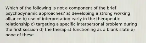 Which of the following is not a component of the brief psychodynamic approaches? a) developing a strong working alliance b) use of interpretation early in the therapeutic relationship c) targeting a specific interpersonal problem during the first session d) the therapist functioning as a blank slate e) none of these