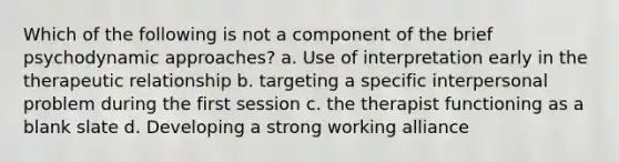 Which of the following is not a component of the brief psychodynamic approaches? a. Use of interpretation early in the therapeutic relationship b. targeting a specific interpersonal problem during the first session c. the therapist functioning as a blank slate d. Developing a strong working alliance