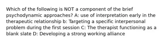 Which of the following is NOT a component of the brief psychodynamic approaches? A: use of interpretation early in the therapeutic relationship b: Targeting a specific interpersonal problem during the first session C: The therapist functioning as a blank slate D: Developing a strong working alliance