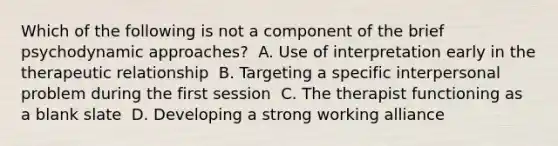 Which of the following is not a component of the brief psychodynamic approaches?​ ​ A. Use of interpretation early in the therapeutic relationship ​ B. Targeting a specific interpersonal problem during the first session ​ C. The therapist functioning as a blank slate ​ D. Developing a strong working alliance