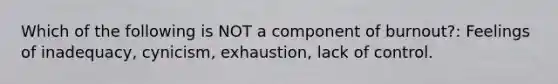 Which of the following is NOT a component of burnout?: Feelings of inadequacy, cynicism, exhaustion, lack of control.