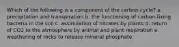 Which of the following is a component of the carbon cycle? a. precipitation and transpiration b. the functioning of carbon-fixing bacteria in the soil c. assimilation of nitrates by plants d. return of CO2 to the atmosphere by animal and plant respiration e. weathering of rocks to release mineral phosphate