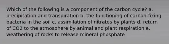 Which of the following is a component of the carbon cycle? a. precipitation and transpiration b. the functioning of carbon-fixing bacteria in the soil c. assimilation of nitrates by plants d. return of CO2 to the atmosphere by animal and plant respiration e. weathering of rocks to release mineral phosphate