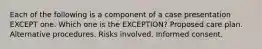 Each of the following is a component of a case presentation EXCEPT one. Which one is the EXCEPTION? Proposed care plan. Alternative procedures. Risks involved. Informed consent.