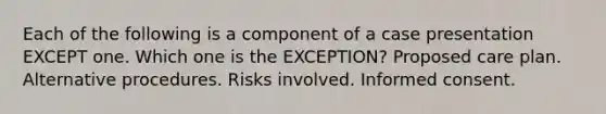 Each of the following is a component of a case presentation EXCEPT one. Which one is the EXCEPTION? Proposed care plan. Alternative procedures. Risks involved. Informed consent.