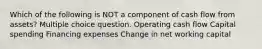 Which of the following is NOT a component of cash flow from assets? Multiple choice question. Operating cash flow Capital spending Financing expenses Change in net working capital