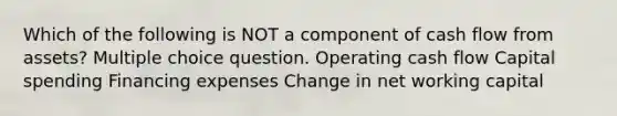 Which of the following is NOT a component of cash flow from assets? Multiple choice question. Operating cash flow Capital spending Financing expenses Change in net working capital