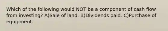 Which of the following would NOT be a component of cash flow from investing? A)Sale of land. B)Dividends paid. C)Purchase of equipment.