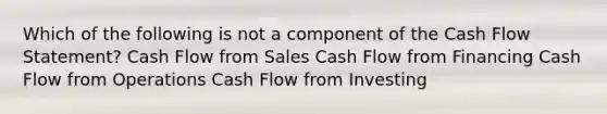 Which of the following is not a component of the Cash Flow Statement? Cash Flow from Sales Cash Flow from Financing Cash Flow from Operations Cash Flow from Investing