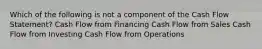 Which of the following is not a component of the Cash Flow Statement? Cash Flow from Financing Cash Flow from Sales Cash Flow from Investing Cash Flow from Operations