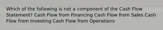 Which of the following is not a component of the Cash Flow Statement? Cash Flow from Financing Cash Flow from Sales Cash Flow from Investing Cash Flow from Operations