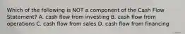 Which of the following is NOT a component of the Cash Flow Statement? A. cash flow from investing B. cash flow from operations C. cash flow from sales D. cash flow from financing